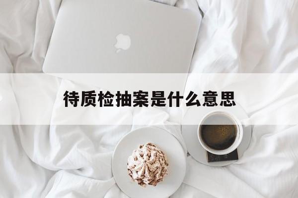 待质检抽案是什么意思(待质检抽案状态要等多久)
